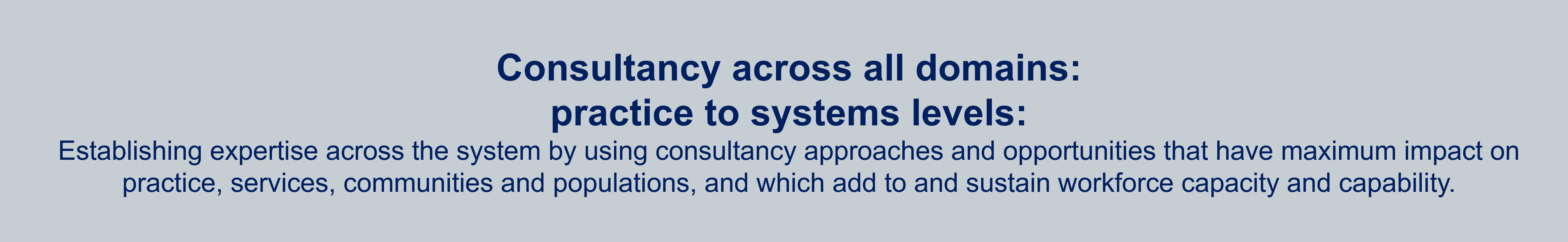 Consultancy across all domains: practice to systems levels:
Establishing expertise across the system by using consultancy approaches and opportunities that have maximum impact on practice, services, communities and populations, and which add to and sustain workforce capacity and capability.
